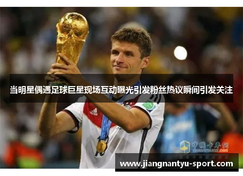 当明星偶遇足球巨星现场互动曝光引发粉丝热议瞬间引发关注