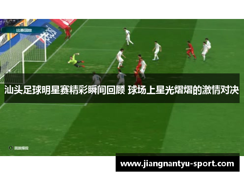 汕头足球明星赛精彩瞬间回顾 球场上星光熠熠的激情对决