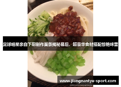 足球明星亲自下厨制作面条揭秘幕后，超豪华食材搭配惊艳味蕾